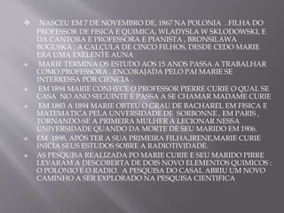  NASCEU EM 7 DE NOVEMBRO DE, 1867 NA POLONIA . FILHA DO
PROFESSOR DE FISICA E QUIMICA, WLADYSLA W SKLODOWSKI, E
DA CANTORA E PROFESSORA E PIANISTA , BRONSILAWA
BOGUSKA , A CALÇULA DE CINCO FILHOS, DESDE CEDO MARIE
ERA UMA EXELENTE AUNA
 MARIE TERMINA OS ESTUDO AOS 15 ANOS PASSA A TRABALHAR
COMO PROFESSORA . ENCORAJADA PELO PAI MARIE SE
INTERRESSA POR CIENCIA .
 EM 1894 MARIE CONHECE O PROFESSOR PIERRE CURIE O QUAL SE
CASA NO ANO SEGUINTE E PASSA A SE CHAMAR MADAME CURIE
 EM 1883 A 1894 MARIE OBTEU O GRAU DE BACHAREL EM FISICA E
MATEMATICA PELA UNVERSIDADE DE SORBONNE , EM PARIS ,
TORNANDO-SE A PRIMEIRA MULHER A LECIONAR NESSA
UNIVERSIDADE QUANDO DA MORTE DE SEU MARIDO EM 1906.
 EM 1898, APÓS TER A SUA PRIMEIRA FILHA,IRENE,MARIE CURIE
INICIA SEUS ESTUDOS SOBRE A RADIOTIVIDADE.
 AS PESQUISA REALIZADA PO MARIE CURIE E SEU MARIDO PIRRE
LEVARAM A DESCOBERTA DE DOIS NOVO ELEMENTOS QUIMICOS :
O POLONIO E O RADIO. A PESQUISA DO CASAL ABRIU UM NOVO
CAMINHO A SER EXPLORADO NA PESQUISA CIENTIFICA
 