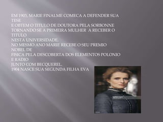 EM 1903, MARIE FINALME COMECA A DEFENDER SUA
TESE
E OBTEM O TITULO DE DOUTORA PELA SORBONNE
TORNANDO SE A PRIMEIRA MULHER A RECEBER O
TITULO
NESTA UNIVERSIDADE.
NO MESMO ANO MARIE RECEBE O SEU PREMIO
NOBEL DE
FISICA PELA DESCOBERTA DOS ELEMENTOS POLONIO
E RADIO
JUNTO COM BECQUEREL.
1904 NASCE SUA SEGUNDA FILHA EVA
 