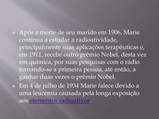  Após a morte de seu marido em 1906, Marie
continua a estudar a radioatividade,
principalmente suas aplicações terapêuticas e,
em 1911, recebe outro prêmio Nobel, desta vez
em química, por suas pesquisas com o rádio
tornando-se a primeira pessoa, até então, a
ganhar duas vezes o prêmio Nobel.
 Em 4 de julho de 1934 Marie falece devido a
uma leucemia causada pela longa exposição
aos elementos radioativos.
 