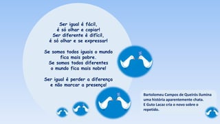 Ser igual é fácil,
é só olhar e copiar!
Ser diferente é difícil,
é só olhar e se expressar!
Se somos todos iguais o mundo
fica mais pobre.
Se somos todos diferentes
o mundo fica mais nobre!
Ser igual é perder a diferença
e não marcar a presença!
Bartolomeu Campos de Queirós ilumina
uma história aparentemente chata.
E Guto Lacaz cria o novo sobre o
repetido.
 