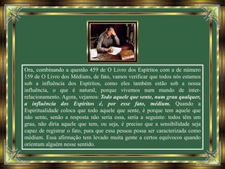 Ora, combinando a questão 459 de O Livro dos Espíritos com a de número
159 de O Livro dos Médiuns, de fato, vamos verificar que todos nós estamos
sob a influência dos Espíritos, como eles também estão sob a nossa
influência, o que é natural, porque vivemos num mundo de inter-
relacionamento. Agora, vejamos: Todo aquele que sente, num grau qualquer,
a influência dos Espíritos é, por esse fato, médium. Quando a
Espiritualidade coloca que todo aquele que sente, é porque tem aquele que
não sente, senão a resposta não seria essa, seria a seguinte: todos têm um
grau, não diria aquele que tem, ou seja, é preciso que a sensibilidade seja
capaz de registrar o fato, para que essa pessoa possa ser caracterizada como
médium. Essa afirmação tem levado muita gente a certos equívocos quando
orientam alguém nesse sentido.
 