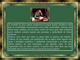 A confusão no meio espírita estabeleceu-se porque Kardec classificou todo
tipo de sensibilidade extrassensorial como sendo mediunidade. Afirmou que
todos somos médiuns, uns em maior, outros em menor grau. Mas enfatizou
como médiuns somente aqueles que possuíam a mediunidade de forma
ostensiva.
Pode-se, pois, dizer que todas ou quase todas as pessoas são médiuns.
Todavia, no uso corrente, esta qualificação não se aplica senão àqueles nas
quais a faculdade mediúnica é nitidamente caracterizada e se traduz por
efeitos patentes, de certa intensidade, o que depende, então, de uma
organização mais ou menos sensitiva. É preciso notar, além disto, que esta
faculdade não se revela em todas as pessoas da mesma maneira.
 