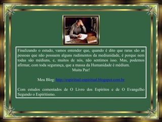 Finalizando o estudo, vamos entender que, quando é dito que raras são as
pessoas que não possuem alguns rudimentos da mediunidade, é porque nem
todas são médiuns, e, muitos de nós, não sentimos isso. Mas, podemos
afirmar, com toda segurança, que a massa da Humanidade é médium.
Muita Paz!
Meu Blog: http://espiritual-espiritual.blogspot.com.br
Com estudos comentados de O Livro dos Espíritos e de O Evangelho
Segundo o Espiritismo.
 