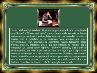 Nas atividades religiosas das civilizações antigas, a consulta e a comunicação
com "deuses" e "forças espirituais" eram comuns, ainda que não se falasse
exatamente em médiuns e mediunidade, uma vez que, naqueles tempos, as
pessoas com a faculdade de se comunicar com espíritos ou forças
correspondentes eram chamadas de sacerdotes, magos, feiticeiros, pajés,
profetas, oráculos, pitonisas, etc., o que não impedia, no entanto, que a
capacidade de comunicação espiritual estivesse presente, ainda que só
potencialmente, em todas as pessoas. A única diferença é que o espiritismo,
através da codificação de Allan Kardec, estudou este fenômeno, analisou suas
formas de manifestação para poder utiliza-lo na pratica da caridade para com
encarnados e desencarnados, e também trouxe uma visão desmistificada do
fenômeno e também as formas cristãs de empregá-la no dia a dia.
 