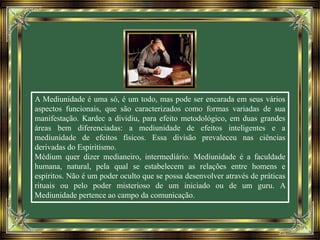 A Mediunidade é uma só, é um todo, mas pode ser encarada em seus vários
aspectos funcionais, que são caracterizados como formas variadas de sua
manifestação. Kardec a dividiu, para efeito metodológico, em duas grandes
áreas bem diferenciadas: a mediunidade de efeitos inteligentes e a
mediunidade de efeitos físicos. Essa divisão prevaleceu nas ciências
derivadas do Espiritismo.
Médium quer dizer medianeiro, intermediário. Mediunidade é a faculdade
humana, natural, pela qual se estabelecem as relações entre homens e
espíritos. Não é um poder oculto que se possa desenvolver através de práticas
rituais ou pelo poder misterioso de um iniciado ou de um guru. A
Mediunidade pertence ao campo da comunicação.
 