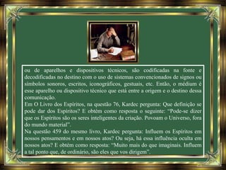 ou de aparelhos e dispositivos técnicos, são codificadas na fonte e
decodificadas no destino com o uso de sistemas convencionados de signos ou
símbolos sonoros, escritos, iconográficos, gestuais, etc. Então, o médium é
esse aparelho ou dispositivo técnico que está entre a origem e o destino dessa
comunicação.
Em O Livro dos Espíritos, na questão 76, Kardec pergunta: Que definição se
pode dar dos Espíritos? E obtém como resposta o seguinte: “Pode-se dizer
que os Espíritos são os seres inteligentes da criação. Povoam o Universo, fora
do mundo material”.
Na questão 459 do mesmo livro, Kardec pergunta: Influem os Espíritos em
nossos pensamentos e em nossos atos? Ou seja, há essa influência oculta em
nossos atos? E obtém como resposta: “Muito mais do que imaginais. Influem
a tal ponto que, de ordinário, são eles que vos dirigem”.
 