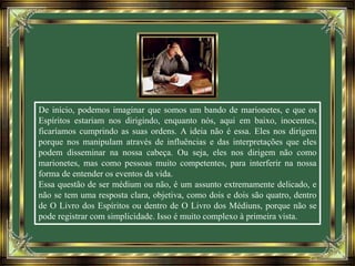 De início, podemos imaginar que somos um bando de marionetes, e que os
Espíritos estariam nos dirigindo, enquanto nós, aqui em baixo, inocentes,
ficaríamos cumprindo as suas ordens. A ideia não é essa. Eles nos dirigem
porque nos manipulam através de influências e das interpretações que eles
podem disseminar na nossa cabeça. Ou seja, eles nos dirigem não como
marionetes, mas como pessoas muito competentes, para interferir na nossa
forma de entender os eventos da vida.
Essa questão de ser médium ou não, é um assunto extremamente delicado, e
não se tem uma resposta clara, objetiva, como dois e dois são quatro, dentro
de O Livro dos Espíritos ou dentro de O Livro dos Médiuns, porque não se
pode registrar com simplicidade. Isso é muito complexo à primeira vista.
 