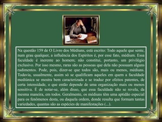 Na questão 159 de O Livro dos Médiuns, está escrito: Todo aquele que sente,
num grau qualquer, a influência dos Espíritos é, por esse fato, médium. Essa
faculdade é inerente ao homem; não constitui, portanto, um privilégio
exclusivo. Por isso mesmo, raras são as pessoas que dela não possuam alguns
rudimentos. Pode, pois, dizer-se que todos são, mais ou menos, médiuns.
Todavia, usualmente, assim só se qualificam aqueles em quem a faculdade
mediúnica se mostra bem caracterizada e se traduz por efeitos patentes, de
certa intensidade, o que então depende de uma organização mais ou menos
sensitiva. É de notar-se, além disso, que essa faculdade não se revela, da
mesma maneira, em todos. Geralmente, os médiuns têm uma aptidão especial
para os fenômenos desta, ou daquela ordem, donde resulta que formam tantas
variedades, quantas são as espécies de manifestações (...).
 