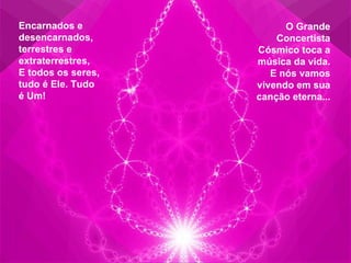 Encarnados e desencarnados, terrestres e extraterrestres,  E todos os seres, tudo é Ele. Tudo é Um! O Grande Concertista Cósmico toca a música da vida. E nós vamos vivendo em sua canção eterna... 