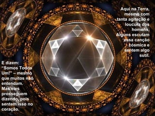 Aqui na Terra, mesmo com tanta agitação e loucura dos homens, Alguns escutam essa canção cósmica e sentem algo sutil. E dizem: “Somos Todos Um!” – mesmo que muitos não entendam. Mas eles prosseguem dizendo, pois sentem isso no coração. 