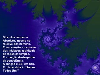 Sim, eles cantam o Absoluto, mesmo no relativo dos homens. E sua canção é a mesma dos iniciados espirituais de todos os tempos. É a canção do despertar da consciência.  A canção d’Ele, em nós. E o tema dela é: “Somos Todos Um!” 