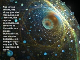 Nas igrejas cristãs, nas sinagogas, nas mesquitas, nos ashrans, nos centros espirituais, nos terreiros de Umbanda, nos grupos espiritualistas, nos templos budistas, e em qualquer lugar sagrado, é Ele a inspiração de todos. 