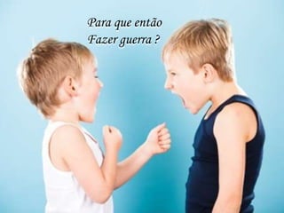 Para que então
Fazer guerra ?
 
