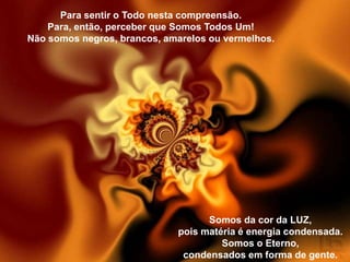 Para sentir o Todo nesta compreensão.
    Para, então, perceber que Somos Todos Um!
Não somos negros, brancos, amarelos ou vermelhos.




                                   Somos da cor da LUZ,
                             pois matéria é energia condensada.
                                      Somos o Eterno,
                              condensados em forma de gente.
 