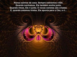 Nunca saímos de casa. Sempre estivemos n’Ele.
     Quando sonhamos, Ele também sonha junto.
Quando rimos, Ele ri junto. E novas estrelas são criadas.
E, quando estamos tristes, Ele aponta para o Céu, e ri...
 