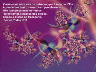 Viajamos na nave viva do universo, que é o corpo d’Ele.
Aprendemos tanto, mesmo sem percebermos.
Não nascemos nem morremos,
só entramos e saímos dos corpos.
Somos o Eterno no transitório.
Somos Todos Um!
 