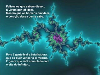 Felizes os que sabem disso...
E vivem por tal ideal.
Mesmo que os homens duvidem,
o coração dessa gente sabe.




Pois é gente leal e batalhadora,
que só quer vencer a si mesma.
É gente que está conectada com
o site do infinito...
 
