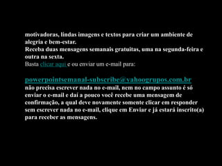 Belas apresentações (slides) em PowerPoint, mensagens
motivadoras, lindas imagens e textos para criar um ambiente de
alegria e bem-estar.
Receba duas mensagens semanais gratuitas, uma na segunda-feira e
outra na sexta.
Basta clicar aqui e ou enviar um e-mail para:

powerpointsemanal-subscribe@yahoogrupos.com.br
não precisa escrever nada no e-mail, nem no campo assunto é só
enviar o e-mail e daí a pouco você recebe uma mensagem de
confirmação, a qual deve novamente somente clicar em responder
sem escrever nada no e-mail, clique em Enviar e já estará inscrito(a)
para receber as mensagens.
 