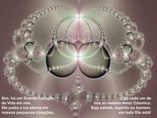 Sim, há um Grande Coração                    Liga cada um de
da Vida em nós.              nós ao mesmo Amor Cósmico.
Ele pulsa a luz eterna em   Seja estrela, espírito ou homem,
nossos pequenos corações.                   em tudo Ele está!
 