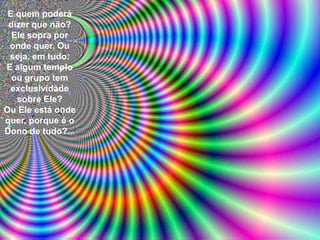 E quem poderá
 dizer que não?
  Ele sopra por
 onde quer. Ou
 seja, em tudo.
E algum templo
  ou grupo tem
 exclusividade
   sobre Ele?
Ou Ele está onde
quer, porque é o
Dono de tudo?...
 
