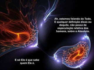Ah, estamos falando do Todo.
                      E qualquer definição disso ou
                          daquilo, não passa de
                        especulação relativa dos
                       homens, sobre o Absoluto.




E só Ele é que sabe
    quem Ele é.
 