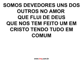 SOMOS DEVEDORES UNS DOS OUTROS NO AMOR  QUE FLUI DE DEUS QUE NOS TEM FEITO UM EM CRISTO TENDO TUDO EM COMUM www. imq .com.br 