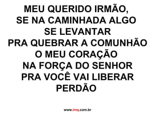 MEU QUERIDO IRMÃO,  SE NA CAMINHADA ALGO  SE LEVANTAR PRA QUEBRAR A COMUNHÃO O MEU CORAÇÃO  NA FORÇA DO SENHOR PRA VOCÊ VAI LIBERAR PERDÃO   www. imq .com.br 