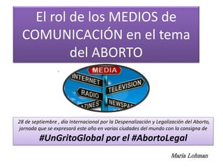 El rol de los MEDIOS de
COMUNICACIÓN en el tema
del ABORTO
28 de septiembre , día Internacional por la Despenalización y Legalización del Aborto,
jornada que se expresará este año en varias ciudades del mundo con la consigna de
#UnGritoGlobal por el #AbortoLegal
.
Maria Lohman
 