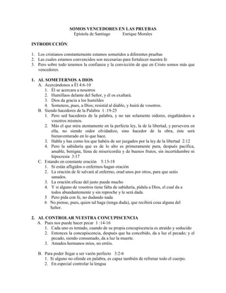 SOMOS VENCEDORES EN LAS PRUEBAS
Epístola de Santiago Enrique Morales
INTRODUCCIÓN:
1. Los cristianos constantemente estamos sometidos a diferentes pruebas
2. Las cuales estamos convencidos son necesarias para fortalecer nuestra fe
3. Pero sobre todo tenemos la confianza y la convicción de que en Cristo somos más que
vencedores.
1. AL SOMETERNOS A DIOS
A. Acercándonos a Él 4:6-10
1. Él se acercara a nosotros
2. Humillaos delante del Señor, y él os exaltará.
3. Dios da gracia a los humildes
4. Someteos, pues, a Dios; resistid al diablo, y huirá de vosotros.
B. Siendo hacedores de la Palabra 1 :19-25
1. Pero sed hacedores de la palabra, y no tan solamente oidores, engañándoos a
vosotros mismos.
2. Más el que mira atentamente en la perfecta ley, la de la libertad, y persevera en
ella, no siendo oidor olvidadizo, sino hacedor de la obra, éste será
bienaventurado en lo que hace.
3. Habla y has como los que habéis de ser juzgados por la ley de la libertad 2:12
4. Pero la sabiduría que es de lo alto es primeramente pura, después pacífica,
amable, benigna, llena de misericordia y de buenos frutos, sin incertidumbre ni
hipocresía 3:17
C. Estando en constante oración 5:13-18
1. Si están afligidos o enfermos hagan oración
2. La oración de fe salvará al enfermo, orad unos por otros, para que seáis
sanados.
3. La oración eficaz del justo puede mucho
4. Y si alguno de vosotros tiene falta de sabiduría, pídala a Dios, el cual da a
todos abundantemente y sin reproche y le será dada.
5 Pero pida con fe, no dudando nada
6 No piense, pues, quien tal haga (tenga duda), que recibirá cosa alguna del
Señor.
2. AL CONTROLAR NUESTRA CONCUPISCENCIA
A. Pues nos puede hacer pecar 1 :14-16
1. Cada uno es tentado, cuando de su propia concupiscencia es atraído y seducido
2. Entonces la concupiscencia, después que ha concebido, da a luz el pecado; y el
pecado, siendo consumado, da a luz la muerte.
3. Amados hermanos míos, no erréis.
B. Para poder llegar a ser varón perfecto 3:2-6
1. Si alguno no ofende en palabra, es capaz también de refrenar todo el cuerpo.
2. En especial controlar la lengua
 