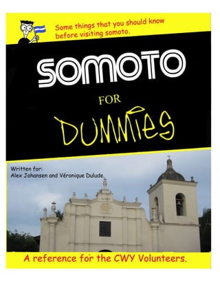 -705485-457200<br />Somoto for Dummies<br />W<br />ow, Somoto, Nicaragua. That sounds small. And for three months? What is there to do there? And I have to live with someone who doesn’t speak any English? What if they don’t like me? Where even is Somoto? What if I get lost? OMG what if I get sick, or don’t like the food, or get stolen from?! AAhhhhhh!<br />Well lucky for you, we are here to help! ‘We’ are Alex Johansen and Véronique Dulude, two former CWY volunteers who have returned to Nicaragua for another go-round in Somoto. We participated in the first CWY exchange between Somoto, Nicaragua and Prince Albert, Saskatchewan 2009/10. As we were the ‘guinea pig’ year we experienced our fair share of challenges, disappointments, and fears. From these incidences we learned to work as a group and individuals, laugh at ourselves, and that you should NOT bake cookies without measuring cups. Learning about another culture is not an easy task, especially if you don’t speak the language, but it can also be a rewarding opportunity to learn about yourself and the world in general. We present you with this guide in order to make your learning process slightly smoother than our own; however it also comes with a disclaimer: your experience will be as unique and challenging as our own. Your group will have its own dynamic and you will learn a variety of different things but the topics contained in Somoto for Dummies are some of the first differences that presented themselves when we came to Somoto. These are the fun things to discover about the Somoteño culture and so we encourage you to take Somoto for Dummies as an outline, not a rulebook for what you will learn.<br />We will start by answering some of the first questions you may have had when you found out where you were going. Somoto is a mountainous town 23km off the Honduran border; its population is about 20000 with an additional 15000 in the surrounding rural area. Yes, yes it’s small. You will be living in the second poorest nation (behind Haiti) in the Americas, and the region of Totogalpa, where you may be working, is the poorest in Nicaragua. Nicaragua is divided into regions similar to our provinces, and Somoto itself is divided into sectors (but don’t ask us where they are, we just know we live in Sector 4!). Fun factoid: ‘Somoto’ means valley of geese, but it’s actually the donkey capital of Nicaragua. <br />Somoto is a town filled with small pleasures that you will discover on your own (and possibly name too, we have “the raspados place”, “the repocheta place”, and “the pithaya juice place”. Really creative, we know), but it takes some getting used to before you venture out on your own. We hope that you can use this guide to speed the process, discover things we never got around to, and improve Somoto for Dummies for the years to come. <br />Table of Contents<br />Notion del Tiempo<br />The notion of time- we might get to it by tomorrow<br />¿Dónde puedo encontrar…?<br />Where can I find…?<br />“ALTO” no siempre significa “Detenerse”<br />“STOP” doesn’t always mean “to stop” and other general rules of travelling in Nicaragua<br />El Español que no encontrarás en tu diccionario <br />The Spanish that you won’t find in your Larousse<br />Comida Nica… ¡no morirás de hambre!<br />Nica food… you won’t die of hunger!<br />El hombre Nica… y su amor unidireccional <br />The Nica Male… and his unidirectional love<br />Algunas precauciones de seguridad personal y de salud<br />Am I going to wear the bullet proof vest or just my helmet today?<br />La religión… y el futbol <br />Religion… and Soccer<br />Que hacer en Somoto para disfrutar un montón de tu estadía<br />What to do in Somoto to enjoy your stay<br />Conclusión<br />Conclusion <br />1. Notion del Tiempo <br />The notion of time- we might get to it by tomorrow…<br />As I finish brushing my teeth I check the time, just to make sure I’m not late. I’ve already eaten and gotten all my stuff together for the meeting we have at 9:00am. It takes about 25 minutes to walk to INPRHU arriba from my house, so I’ve given myself half an hour to get there. As I come out of my room I look for my counterpart so that we can get going. She’s eating breakfast. As the clock ticks towards nine (figuratively of course, most houses here don’t have clocks) I begin to panic, “We’re gonna be sssoooo late. What if I get in trouble? I’m totally going to miss the whole meeting. Do I leave my counterpart here? Or do I wait so we arrive together?” Finally at 9:35 when we leave the house I’ve adjusted to the idea of us walking in on the meeting in progress, and all the embarrassing explanations that accompany it. But wait, here we are at INPRHU and there’s only two other people here. Did we miss it completely? Alas, no we are the first ones here. <br />True story. Although not a very exciting one, because it happens almost every day. The Nicaraguan sense of time is a tad different from the ideas we have in Canada about punctuality and schedules. If we say that we are meeting at 4:00pm, you’ll get there at 4:00 right? Or if it’s important, even earlier. Well ‘Nica time’ runs on a different clock. They aren’t late, they just have a very relaxed concept of time. If something happens before you get there, you have to deal with it and there is always time to chat with primos o amigos (cousins or friends- which EVERYONE is by the way) along the way. If it’s raining, we can almost guarantee you no one will show up. If your 4:00pm meeting starts at 4:45, it’s all good, really what else were you going to do? <br />Another aspect of time which differs from the accepted norms in Canada is lunchtime. Normally 30 minutes for lunch is acceptable; an hour and you’re a lucky duck. Here, everything shuts down from noon until about 2:00pm because everyone has to walk home for lunch. It’s also the hottest time of day, so it becomes a rest period while you are eating and spending time with your family. We really think they got it right with this one, who wants to be working when it’s 35°C out?! And how will you get to and from your house at lunchtime? Walking, of course. S-l-o-w-l-y. ‘Nica pace’ is also a very interesting concept. It stems from the simple and rational idea that when it is extremely hot out you want to conserve energy. But at 8:00am it’s not that hot out! Some people take ‘Nica pace’ to a whole new level, to the point where within 5 minutes of walking the Canadian half of your group will be four blocks ahead of a majority of the Nicaraguans. And this is not only due to the leisurely rate of the Nicaraguans. Canadians walk fast! This is also the result of the simple and rational idea that when it is extremely cold out in wintertime you want to get there quicker. As an individual you need to learn to relax (you’ll get there eventually) and as a group you need to come to some sort of compromise when it comes to walking the streets of Somoto. The conclusion some of our counterpart pairs came to was that when you practice English, you walk ‘Nica pace’; but if you practice Spanish you walk ‘Canadian pace’.  It worked rather well unless your counterpart happened to prefer taking cabs…<br /> <br />Finally, what to remember from this chapter is that, at first sight, for us Canadians, the Nicas are late and unpunctual people, but what is different is the notion of time. Ours and theirs. As North Americans, time is money and every second counts to do something. For the Nicas, every second counts to discuss with a cousin on the street or to truly enjoy your cup or coffee. You will live some frustrating moments, but please just take a minute to breathe…<br />2. ¿Dónde puedo encontrar…? <br />Where can I find…?<br />The basics of this question in Spanish are very simple. You can translate it almost exactly from English to ask where to find something. The response might be slightly more difficult. Although you will learn to understand what people are describing to you, chances are you will still not understand what they are really saying. If someone says to you “dos cuadras al sur del Mercado y 1 ½ al oeste. Está en frente de la casa de Doña María. ¿La conoces? La prima de Pedro.” It literally translates to “two blocks to the south of the market and 1 ½ west. It is in front of Doña María’s house. Do you know her? Pedro’s cousin.” Simple right? But which direction is south? And where is the market? And who on Earth is Doña María? Or Pedro for that matter? What?! And don’t even think about asking where the market is. That’s one of your major landmarks to know! And as such works the directional system in Somoto. There are no street signs. There are no house numbers. There is no easy way to help you learn to navigate Somoto other than telling you which landmarks are useful to know. Those would be: la policía (police station), el Mercado (market), la carretera (the highway), Palí/el supermercado (supermarket), parque central (central park), and INPRHU (arriba y abajo), la Iglesia (Catholic Church), el estadio (stadium), la cancha (basketball court). Once you get to know these locations you will have a basic outline of Somoto. Another useful tidbit of information is that the big mountain (it has a name, we just don’t know it) is always to the south of Somoto. <br />Somoto runs on a basic grid system, there are no crazy traffic circles, or lanes; it’s just a bunch of rectangles stacked together. This should be a simple concept, except that they stuck sectors in certain areas. A sector is an area of Somoto associated with a number (and a gang, but that’s for a different chapter!). The problem is that they don’t go in order and their boundaries are very random. So unless you go about memorizing where each sector begins and ends, just learn the one you live in and you should be okay. We’re pretty sure some of the Nicas don’t even know all the sectors…<br />Now if you are an energetic young thing (that’s you CWYer’s!) then you may want to do some baking or cooking for your Nicaraguan family. After all, they cook for you every day, right? Let’s pretend that you want to bake cookies or a cake. What are you going to need? Flour-check, sugar-check, baking powder-check, maybe chocolate-check (expensive though…). One trip to Palí and you have almost everything you need. But what about baking soda? Or icing sugar? If you ask around I’m sure you can find everything you need, but it may surprise you where you have to look. Baking soda can be found in the pharmacies, icing sugar in the back room of the bakery beside the pizza place (how’s that for an address…), ground cinnamon and vanilla are most common in the pulperías (little corner stores), and baking powder is sometimes known as Royal, sold in Palí. For some ingredients you may still have to venture outside of Somoto. For example brown sugar and molasses (however honey makes an alright alternative if you just need the consistency) are more frequently found in Estelí or Ocotal. And please inform Véro and Alex if you find chocolate chips or real vanilla extract! If you are craving ice cream, don’t cry because although you can’t find Ben and Jerry’s, they have Eskimo! It is a block north of the Catholic Church and their ice cream is decent, but there are only ever three flavours at a time. It’s also sold in Palí and from the little carts that walk around Somoto. “Are they selling food from that house?” you may ask when you see the sign citing ‘se vende: cuajada, queso, y hielo.’ Yes. And from the second hand clothes store, pharmacies, and in the streets. Don’t worry your pretty little head about the quality; you probably eat the same food in your house here anyways. I’m fairly certain I’ve even bought burritos from a house that was not selling them. <br />If you need some medicine such as acetaminophen or Imodium, you can find most of it in the pharmacies. It may look like whoever wants to can open a pharmacy, because there are so many of them, but the pharmacists are generally competent and helpful. For your personal hygiene products (let’s face it, you’ll run out of deodorant and it’s kind of necessary here), you can find almost everything in the pharmacies. In Palí too, cheaper, but just know that Palí is a Wal-Mart affiliate… <br />Girls and guys, even though this is a volunteer program, you will at some point desire to look pretty. The second hand stores are everywhere and offer pretty nice stuff if you peek in. If you are not ready dig in the pile of clothes, there is also El Húracan, a block south from the Catholic Church, and they sell clothes, shoes, girly and hygiene products (but they’re basically all the same). <br />If you want to have a movie night, you have two options: rent or buy. To rent movies, there’s a few places including one 3 ½ blocks east of the Catholic Church. It’s in a pharmacy, surprise! You can also buy movies for 20 córdobas in the market or from the stalls in the streets. These are copies, so don’t be too picky with the quality.<br />At some point, you will want to call home and give a sign of life to your parents, friends or significant other. You’ll be happy; calling to Canada is really cheap (for 20 Córdobas –so a buck- you can talk for about 30 minutes). There are a few places where you can call from but we suggest you to go to Llamadas Heladas, on main street, because it’s the cheapest. Fono Center, also on Main, is a good alternative. Three months without Facebook could be hard for some, so when you want to reconnect with the virtual world there are lots of places you can go to. The two previous call centers have computers or the little Cybers are everywhere in town. It’s cheap too, but don’t spend all your free days on the computer… <br />If you’re looking for something to bring home to Mommy and Daddy, then the main touristy stuff Somoto is known for is their ceramics. Unfortunate because they don’t travel well, but pretty. Nicaragua is also known for their leather goods, so you can find some bracelets and change purses too. These items can be found in most of the clothing stores on a side street from the calle principal, the one with the vegetable stand at the end. You may also want to look in the rosquillería Vílchez, El portal del Angel (yellow hotel), Ideas (run by a cool German lady), and the Mercado. <br />Money! It’s pretty simple: $1 is más o menos 20 córdobas. That’s why, for us, everything seems cheap. Don’t get caught in this game, you could regret it at the end of your 3 months! At some point, you may need to change money. We suggest you to go to the bank (BDF) in front of the Mayor’s office. Don’t forget your passport and address here in Somoto if you are changing American money. If you want to get out money from your credit card, there’s an ATM machine next to this bank. Happy shopping! <br />3. “ALTO” no siempre significa “Detenerse” <br />“STOP” doesn’t always mean “to stop” and other general rules of travelling in Nicaragua<br />Do you remember when you were little and your mother used to tell you to always look both ways to cross the street? She is an intelligent woman; you should listen to her more often. This rule holds true in the streets of Somoto as well, even if it is a one-way street. A ‘one-way’ street in Somoto means cars and motorcycles, not bikes. And really, you never know.  During your time in Somoto you will probably walk or take a cab everywhere, depending on the weather and the distance of your destination. There are a variety of challenges that both of these options present you with. Although stop signs are rare in Somoto, the odd one will pop up. While walking, you can basically pretend they aren’t there, everyone else does. So whether or not there is a stop sign, always let the cars pass first. Pedestrians do not have the right of way; they are more like pests to drivers. The faster you are out of the way the better. The first test you will face if you take a cab is finding one. Even though you are in a foreign country, Murphy’s Law holds true. You will not find a cab when you need one. However your best bets are on the main streets or the highway. If you wave your hand at a cab on the highway, don’t be shocked when it comes to a screeching halt in front of you just in time.  You may have to squish in with other people and the occasional chicken should not come as a surprise. Trust your driver. If it seems like you are going to hit the car in front of you, just close your eyes and try not to look to gringo/a.  <br />When you do leave the municipality of Somoto as a group, your mode of transportation will be slightly different: truck. Depending on the type of truck you are riding in we can give you different advice to ensure the most comfortable and safest ride possible. When we say ‘truck ride’ we don’t mean your average ‘hop in the cab’ type ride. The majority of your travelling will be done in the back of a truck. Probably with all 20 of you at the same time. Don’t think it’s possible? You’ll learn fast. If the truck you are riding in happens to have bars attached to the back of it (lucky) then you better stand up along the side. You’re going to want to ride out the bumps (think the next hit Wii game), but don’t press your body against the bars or you will end up with some nasty bruises tomorrow. A special note to the mujeres: if you don’t want to lose your ‘lady lumps’ don’t lean against the bars either. It seems convenient until you hit a large bump, then you will understand. And if all of you are in the truck, then some people will have to go in the middle. Please, for their sake, scooch over just a little so they are holding on with at least one hand. <br />However if you truck does not have this particular modification then you will require somewhat different instructions. You can only sit in your run-of-the-mill truck, and it’s best in the corners. The next best seating is on the wheel wells followed by a close runner-up: leaning against the cab. The equivalent of ‘nose-bleed’ seats is if you don’t have anything to lean against and this can get slightly painful if you aren’t on smooth roads (which is most of the time if you work anywhere other than Somoto). Once again trust your driver. People have a tendency to pass other vehicles whenever possible. If it’s on a hill, around a curve, or if you can see the oncoming traffic; if they think they have time, they will pass. But don’t be scared: they are not stupid; if it isn’t safe they will wait for the next opportunity. The best advice we can give you in general about truck rides is the following: look up. This does not depend on how whether you are seated or standing, but if you are in the countryside LOOK UP. Otherwise you run the risk of being smacked in the face by a stray branch (or bug). If it happens don’t worry, you aren’t the first with those embarrassing scratches; but yes, everyone will laugh. <br />Another common method of transportation is on moto or motorcycle. You don’t really have to worry about this section because it is so against program rules to ride a moto, but we will tell you a little of what you are missing. First of all, they are almost as common as vehicles here. On the highway they zip past just about everyone and in Somoto they can be seen parked on every corner. If you could ride one, as the passenger it is best to wear pants and put the visor down if you are on the highway (seriously, those bugs hurt when they hit you). And if it’s rainy season, bring a jacket. And as with any moto it is best to ride as close to the driver as possible, nonetheless if two Nica males are on the same moto they will lean as far from each other as possible in order to avoid touching (eeewwww). You will also see a variety of curious objects being transported on motos. Other bikes for example. Or chickens. Children. Pipes. Boxes. Entire families. You name it, and they’ve probably done it. Although I’m sure it’s disappointing, the wonderful program you are now participating in does not allow you to experience this particular facet of Nicaraguan culture. So if your counterpart or their family takes you outside of the city (with the permission of your supervisors of course) the finest way to travel is via bus. The bus system in Nicaragua, once you figure it out, is pretty simple. You go to the bus station beforehand and buy a ticket to the place you want. If you forget, then you buy one from the bus attendant as you get on, or if you know-someone-who-knows-someone (a lot of things in Nicaragua work this way) you can get on beforehand and choose your own seating. Get a seat early though. The buses stop all along the highway and pick up more people than you thought could possibly fit on a bus.  <br />Although you can’t ride a motorcycle, you can ride a bicycle. Not quite as exciting, we know, but much more accessible. Sometimes we think we’ve got things all figured out up there in Canada, but they have us beat for bike riding. Why no one does this yet in Canada we’re not sure, but when they ride with two people (or more) on a bike the person in front steers while the person at the back pedals. None of this ‘sitting on the handle bars’ business and no extra pegs on your back wheels. It’s brilliant, simple and much more stable. The only time that the same person pedals and steers is when the girl is sitting in front in a skirt and the guy is being a gentleman. So take a lesson boys!<br />Drivers in Somoto use their horns as they are meant to be used: to warn you that they are coming. This could be to tell a biker on the highway you are about to pass or let a pedestrian know they didn’t move quite fast enough. Honks in Somoto are as varied as objects that are transported on motos. They can range from the average honk to an incessant beepbeep! and even the occasional whistling sound (points for creativity though). The most interesting ‘honk’ you will hear is the braying of a donkey. This is not coming from a car or truck though. It is literally coming from a donkey. They are used as pack animals, to pulls carts, and yes; even ridden. Some are surprisingly friendly, but please don’t try to pet the neighbourhood donkey; it’s not a household pet! <br />4. El español que no encontrarás en tu diccionario <br />The Spanish that you won’t find in your Larousse<br />For neither of us (Alex and her Albertan English or Véro and her Québec frenchiness) is Spanish our maternal language. One of us learned it from the beginning and the other improved on the base she had. However, it didn’t happen overnight. Long evenings with our best friend the dictionary… No matter what your Spanish level is, the communication barrier will be one of the first things (if not the first) you’ll be dealing with in your cultural shock. Don’t panic if you don’t get anything anyone is saying to you; your counterpart, family, work, etc. will be part of your learning. You, though, are the only one responsible for whether or not you learn. If you’re starting from the “Hola” level, be patient, indulgent and curious; a language is a life lesson. If you’re already speaking Spanish; don’t sit on your butt and never stop trying. Curiosity is the key. You will feel even more part of the community if you’re able to have conversations with the locals, ask questions and be part of the vida Somoteña. The goal of this chapter is not to teach you what books and classes could tell you. It’s more to help you with some Nicaraguan slang and local expressions that you couldn’t learn in your dictionary. Let’s start with the greetings; when you enter in a house or in any public places (restaurants, stores, grocery store) you say “Buenas” as Hi. Not “Hola”. If you meet someone in the street and both of you continue walking in separate directions, you say “Adios” as Hi again. It could be confusing at first, but you’ll get used to it. In Spanish, there are two ways of addressing someone; you could use the pronoun Tú (which is informal) or the Usted (which is formal). Usted is a sign of respect and we suggest you to always talk in the Usted form when you’re speaking with someone for the first time. Of course, as long as you’re comfortable with the different conjugation forms! Lots of intimate hours with your grammar book, we promise! If you’ve learned Spanish thinking it’s absolutely necessary to say the pronouns when you speak; you’re not totally right and you could have a hard time understanding others. Because every pronoun has a different conjugation, they don’t see the point of saying them. Instead of saying Yo estoy (I am), they simply say Estoy. They also have the tendency to add “ito” or “ita” at the end of the nouns when they want those to be cute or describe something little. For example, coffee is café, but they could say: ¿Quiere un cafécito? (Would you like a coffee?). Glass is vaso, but they could say: Dame un vasito (Give me a glass). <br />If you are learning Spanish for the first time, yes it will be difficult at times! But don’t worry, most people assume you don’t really speak Spanish anyways. Although you will need to do a little studying (you can’t just learn it via osmosis) your best resources are your counterpart, family and the rest of your group. The ONLY way you are going to learn to speak and understand is by communicating with the people around you. While this may be very limited at the beginning, it can also be a fun way to get to know your family. Communicating may include using the 20 words that you know in Spanish, drawing, dictionary searching, and even hand gestures are often involved. At first you may be stuck translating every word in your head, but as time goes on you will begin to associate the word with the idea, not the translation. Then you will start to understand without the pesky English middleman! The best advice is to be curious, always carry a pen and paper, and never forget to ask if you don’t understand. Heck, Alex still sleeps with a dictionary in case she remembers a word she didn’t understand during the day!<br />We have here a list of terms that will help you to follow a conversation. The more you get comfortable in Spanish, we encourage you to use these… but be careful to use them appropriately! It could generate funny and awkward situations!<br />¿Qué onda? or ¿Qué tal? = How’s it going?<br />Nos vemos = See you later<br />Mucho gusto = Nice to meet you<br />Tuani = cool<br />Permiso = It means “Excuse me”, but they say it when you’re leaving the table, when you walk between two people talking or when you’re interrupting a conversation.<br />Vamonos = Let’s go<br />¿Como amaneciste? = This question is used as a greeting in the morning to ask how you are doing; the appropriate responses include bien and mal just like ¿Qué onda? or ¿Qué tal?<br />Gringo = You could be called this in the streets. It used to be pejorative, now not so much. It was initially referring to the Americans during their occupation here. Now, it just means “outsiders”.<br />Chele, Chela = White people. It’s not pejorative.<br />Chavala, chavalo = Girl, guy <br />Chigüines = A cute way to say “kids”<br />Muchachos = Guys<br />Buena onda = To say someone’s cool/chill to be with. <br />Nicas = They call themselves Nicas, instead of Nicaraguans<br />Grosero = Gross<br />Guaro = Liquor<br />Hombre = Literally, it means “man”, and they use it the same way we do. <br />Dale pues = There’s no literal translation, but it can mean “It’s a deal” and is used as a departing salutation.<br />La sangre de Cristo = For God’s sake<br />Un montón = A ton<br />Por fa = Please is Por favor, but think along the lines of “thanks” instead of “thank you”<br />Peso = It’s the same thing as Córdoba<br />Ponerse las pilas = To hurry up<br />Me da pena = Something makes you shameful, literally translated<br />Sin verguenza = “Without shame” or “Help yourself”<br />Pues = then/as (kind of).<br />Ese no es tu pedo = It’s none of your business<br />Maje = Guy<br />Hacele el animo = You can do it<br />¡Mire ve! = Look!<br />Enseñar = It doesn’t only mean to teach, but to show too.<br />Te tengo un chisme = I have news for you<br />Andas chiniado = You have a lot of money<br />Nada que ver = “It’s not what you say” or “It has nothing to do”<br />Ahi viene Elver = Here comes the rain<br />Me estan soñando las tripas = I’m getting hungry<br />¿Para dónde se las lleva? = Where are you going?<br />¿De dónde se las trae? = Where are you coming from?<br />Caliente = Your dictionary will tell you it means “hot”, but only use it with things. If you’re hot, say “Tengo calor”, not “Soy caliente”… because used with people, it means “horny”.<br />Huevos = Literally, it means “eggs”… but it could also be someone’s balls.<br />Embarazada = It doesn’t mean “embarassed”, but “pregnant”… be careful!<br />¡Qué barbaridad! = “How barbaric” but it’s not quite that harsh. It’s more similar to “craziness”. <br />Que le vaya bien= “Hope that it goes well” <br />This list is a small inventory of the slang and sayings that you may pick up during your time in Nicaragua. Although we have presented it in the “easy-to-read” format, the best way to learn them is by asking and listening to those around you. They are your best guide. If you don’t understand a word, try asking your counterpart instead of someone who can just translate it. You will probably get a better understanding of the idea if it isn’t a direct translation. The sayings in this list are our best equivalent, however they always sound better in Spanish!<br />5. Comida Nica… ¡no morirás de hambre! <br />Nica food… you won’t die of hunger!<br />A huge aspect of the Nica’s culture is their food. For them, food is a pretext to meet with friends and family and spend time with them for hours and hours. Mostly, it is a way to show respect and solidarity with extranjeros, so you, dear Canadians. The Nicas are really proud of their culinary practices and it’s rude not to accept the bread and coffee they give you. Even if you just ate before visiting a friend and they serve you a plate of food, accept it with a smile, a well faked one, because you could insult your host. Especially if you visit someone in the countryside, because like we said: food is a sign of friendship and generosity. So even if some families barely eat 3 times a day, they will give you a full plate. Don’t spit on it. Now I can hear you thinking out loud: “But what will I eat during my time here”? It would be simple and pejorative to say “rice and beans”, but it’s not totally false. Mainly, their meals are rice and beans, but they have different ways of cooking them. For example, the beans can be eaten in a “juice”, fried or smooshed. The national meal of Nicaragua is Gallo Pinto; rice and beans, fried together. It is usually eaten at breakfast and supper. Believe me; even though you eat it every day, you will miss it once back home. But good thing: you don’t have to be a three-star-chef to make it in Canada, it’s pretty easy to make. Every meal, whatever you eat, is served with tortillas (made of corn flour, delicious hot). Also, their non-expensive cheese is cuajada, similar to our feta cheese, but lighter. The other cheese, literally named queso is thicker and saltier. The plantains, plátanos, are eaten pretty regularly, fried (really fried, if you know what I mean), boiled or cooked in the oven (rare). They often serve them with sour cream, crema. When the plantain isn’t mature, they slice it thinner and fry it. They call it tajadas and they taste like chips. They eat all the elements above together, mixed, and the tortillas are used like a plate. Of course, you have a normal plate and utensils, but then, they put the Gallo Pinto, the plátanos and the cuajada together in the tortillas. You’re not forced to eat like that, it’s just a piece of advice so you won’t be surprised. It depends on the family, but you will have a few meals a week of meat or chicken for lunch. They never eat meat at night, don’t ask us why. There’s a meal called “Nacatamal”, an orange paste filled with meat, vegetables, raisins and fat, wrapped in banana leaves and boiled for hours. It’s something you have to try at least once. Sometimes, the meat/chicken is boiled in an oily “soup” with vegetables (onions, carrots, peppers, potatoes, yuca, malanga, etc). The fruits cultivated in the country (so cheaper) are pineapples, papayas, bananas, oranges, mangoes, watermelon, jocótes, mamónes, guyaba, and pithaya. They import grapes and apples, but it’s a bit more expensive. Fruits here have nothing to do with the GMO`s we know in Canada. Their fruits are kind of a drug, be prepared to be fresh fruit deprived when you return to Canada. You can find “frescos” everywhere, fruit juices, really sugary but good. They make them with seasonal fruits and it’s a good alternative to the traditional pops. By the way, Rojita is a national pop, like red Fanta… but not. The aftertaste is a bit different. Whatever, just try it! And all drinks are sold in bags so that they can keep the bottle for the deposit. Don’t you dare try opening that bag to drink it, you just have to rip off a corner and suck. A typical food called “Carne Asada” is beef really cooked over a BBQ, with a ton of spices. Really rubbery, but it’s worth a try and not too dangerous for your Canadian stomach. You can find it in the little food stands in the street. Talking about those stands: they are everywhere at night. Basically anyone can set up a tent in the street and sell whatever they want, there’re no sanitation laws or controls. We feel pretty comfortable to tell you to try some things they sell there because it’s good, but if your stomach is sensitive or if you’re finicky, just wait to get accustomed to the food here. The stands can offer Tacos (tortillas filled with meat and fried), Repochetas (tortilla stuffed with cuajada, folded and fried), Burritos (Like taco, but non-fried), Empañadas (looks like a taco), Enchiladas (fried tortilla, smooshed beans on top and cuajada), Gürillas (“tortilla” made with another corn flour, served with cuajada and crema, sweet and delicious). There’s more but it’s up to you to discover and test your stomach abilities! Everything made in those stands are served with a ketchup-cream-coleslaw mixture and sold in a bag. If you don’t like ketchup or cream, just ask without it. It’s pretty cheap too: you can have a taco for 10 Córdoba, so $0.50. For a dollar or two, you’re full and good to go! If you’re a “coffee-to-go” person, you might be disappointed because Tim Horton’s hasn’t made its way here yet. You can have coffee in the little “Cafetínes”… You will rapidly discover that, here, they like their coffee sweet. Really sweet. They don’t drink it with milk either. Get used to it; it’s our only advice concerning coffee. In those Cafetínes, you must try the Raspados. It’s an icy beverage made with ice, ground cake bits and a sort of caramel mixture. It’s their national “Iced Cap”. You can have them in different flavors; milk, chocolate milk, peanuts and strawberry. Of course, their availability depends on the moment’s resources. Another part of their national gastronomy is their Rosquillas. Made of corn, butter and cheese, they are little cookies that they usually eat with coffee. Actually, they drown them in it. The Somoto Rosquillas are the best in the country and they even export them to the US. Here again, you’ll be addicted to those little pieces of joy and… calories! This was just a brief summary of what you will be eating in Somoto, but of course, there’s mucho more. Some outsiders will say: “Everything here is fried, sweet and fatty”. True we admit, but remember that almost everything you’ll eat is produced here, from their agricultural lands. Can we, Canadians, say the same thing about what we eat?  Yes, you’ll eat tortillas every day, but at least, they’re not filled with GMOs. Try to talk food with your family and you’ll see how proud they are to show you how to make this or that. You will, for sure, have memorable moments in that kitchen… ¡Vamos a comer! <br />6. El hombre Nica… y su amor unidireccional <br />The Nica male… and his unidirectional love<br />Girls, this chapter is for you. You are in your first week in Nicaragua, walking alone in the streets of Somoto and at a corner, a male’s harem is chilling in the shade. It’s light out, the street is crowded so you feel perfectly safe to walk by these manly men. Just as you walk by them, you of course look at them because some Latinos are really attractive (!), but … Woah! “What did they just tell me? They called me mi amor and some even barked at me! Are they drunk?” Well, we couldn’t tell you there’s no chance you’ll find someone drunk at 8 am, but yes, yes you heard right. We don’t really know how to put it, but let’s just say it like this: The Nica males fall in love more easily and rapidly then what we are used to in Canada but the most distinct thing is that they say it to you, without any shyness. You probably don’t know these men, but girl, you just stole their hearts! No, seriously, you will have to get used to it. They find young white girls really attractive (they also act like this with female Nicas) and they will let you know it in different ways. Alex and I have a collection of favorites including donkey sounds, marriage proposals, men running out of their house just to whistle at us and, of course, lots of cute names like mi amor, muñequita (doll), chelita (white girl), bomba (bomb), princesa (princess), caliente (horny), guapa (beautiful) and we’re sure you’ll hear the rest of the list. They will also try their –basic- English on you, they’re making an effort there, come on! The “why” of writing this chapter is because it’s so unusual for us to experience it, that we don’t know how to react. “Should I turn? Spit on him? Smack him in the face and give him a lesson on how to treat a woman? Run away?” None of those reactions will be successful and you could be physically injured after your response. Our advice will be: just ignore them. Continue walking, don’t turn your head and pretend to be daft. May be they’ll be insulted that you are ignoring their proposal, but by ignoring them, you won’t be giving him/them the attention he/they wanted. Generally, they will not follow you or touch you, but some could be more… insistent. Just change side of the street and continue walking. Please, don’t assume that a-l-l the boys you will meet here are like that. Generally, the ones that you will meet for real (not the random ones in the street) like your counterpart’s friends, family, and your work colleagues will be respectful. We can’t promise they won’t fall in love with you, but I’m pretty sure they won’t bark at you. If you are going out to dance with some friends, you will for sure be asked to dance by a ton of guys. Because it is part of their culture; everyone dances with everyone and they know how to dance, trust us! If you feel uncomfortable, just gently say no and he will go away. This chapter is a bit “touchy” because we don’t want you to be scared or to offend anyone, but it’s advice we wish we would have had before. Those situations have to be taken with a grain of salt too. You’ll see, those whistling moments are some of the funniest we’ve had in Nicaragua… just because of their awkwardness!<br />7. Algunas precauciones de seguridad personal y de salud<br /> Am I going to wear the bullet proof vest or just my helmet today?<br />New country. New friends. New family. New language. New everything. So how do I know what from this “new life” could be dangerous for me? First of all, for those who can be really insecure, know that Nicaragua is one of the safest countries in Central America. If not the safest. Although we would prefer to give you some tips to avoid sketchy places and disagreements. First of all, almost every sector has its gang (pandilla) and its gang members (pandilleros) operate at night time. Depending on the sector (because some are more hardcore than others) they deal drugs, steal, intimidate or sometimes kill. Don’t worry, it’s within the gangs. They usually sit and occupy a street corner. Oh, no, sorry; their street corner. They kind of mark their territory, not peeing like dogs, but by sitting there and doing their ‘manly man’ things. We’re not quite sure what. The worst gangs are the ones from the sectors 13, 14, 18, 3. Anyways, your counterpart will tell you which sectors to avoid (by the stadium, the highway by the tall Mirador and behind the library areas, especially) at night or even during the day. If, for some reason, you happen to have some female chromosomes and you’re stuck walking at night, it’s preferable to be with a friend or two. Even more if you’re a young white lady. Whether you’re boy or girl, don’t walk in the street showing valuable things such as Ipods, cameras, wallets or credit cards. Walk as light as possible. And, anyway, at 40°C, you only want to carry the necessary. We’ve never been stolen from and don’t know anyone who has (actually we’ve had money returned that we dropped), but you don’t want to give some people ideas. <br />Something really unique that you’ll see (and hear, believe us) is their bombas. For a fería, any kind of inauguration, holiday, religious day, they fire bombs all over town… sometimes starting at 5am. So, don’t worry or panic; if you hear those loud explosions, it’s not the beginning of a civil war or any massacre going on. It’s a… fiesta! We agree, it’s unsettling at 5am, but you’ll get used to it.<br /> If you’re leaving Somoto for any reason, it’s preferable to bring a copy of your passport with you, because the police stops cars on the highway and it could be really complicated if you didn’t have any identification papers. We suggest that you leave your passport in your room because if you lose it there’s no Canadian embassy in Nicaragua. <br />You’ll realize that there’s no SPCA in Nicaragua and dogs are everywhere. Canine life in the streets is huge (and they do pee to mark their territory!) Generally, those dogs are homeless and we suggest not petting them. You’d know why. If the animal defender in you is troubled at the sight of the bad treatment of some animals here, take a step back: not all the dogs are homeless, starving or maltreated. If your home stay family has animals, ask if you can pet them. If yes, go for it. If not, here again, take a step back. Literally this time. <br />We know that in your preparation camp before the program, you had a big speech on the health precautions you should and must follow. We won’t go all over it again, but just a few to refresh your brain. First, water. Somoto has a decent water chlorination system and the locals drink water from the tap. For your little gringo intestines, we’d say buy water or purify it with Pristine or similar products. You won’t die if you drink the daily juices made with tap water or the occasional ice cube, but from personal experiences, have a parasite test before leaving Somoto. We now hear you asking “… Parasites?” Yes, dear friends, whether you want it or not, you will catch some of these freeloaders either from the water, pets, food, etc. In most of the cases it’s nothing serious and you won’t even know that you have something. To get this test, it’s pretty simple and cheap (about 40 Córdobas): Go to a pharmacy, buy a plastic cup, fill it with your morning fertilizer (!) and go to the Lab next to the Mayor’s office. Just ask the smiley lady for a parasite test, hand her your lovely cup and a few hours later, you come back for your results. They will tell you what kind of friends you caught and which pills to buy. Depending on the amount and the kind of parasites, you’ll have about a week of medication. Fast. Easy. <br />It’s normal at the beginning of your adventure if you’re not hungry. It’s a huge challenge for some intestines. Take it easy but eat a bit, at least just to please your family. For sure, they will give you the best food they have, but if you eat something on the street, you don’t really have to worry about the meat. It’s more than cooked. Although, the salad served with everything is washed in their water, so if you’re worried, just order your food without ensalada. You may be shock to see that they don’t necessarily refrigerate their milk or eggs. The eggs we can’t really explain, but the milk is unpasteurized so they always boil it before they drink it. So it’s really up to you if you want their warm milk/cornflake mush in the morning. We’ll pass.  <br />8. La religión… y el fútbol<br />Religion… and soccer<br />Metaphorically speaking, both concepts are related in Nicaragua. They are part of the culture; part of every single Nica. They both nourish excitement, passion and faith. Let’s start with the religion. The main religion in Nicaragua is Catholicism, with all their branches (Lutheran, Batista, etc). In Canada, because there are so many religions co-existing next to each other, we don’t really see religion as o-n-e single and unique entity. Here, it’s a bit different. God is everywhere, literally talking here. On the buses and the taxis, you always see sayings like “Dios es mi guía” (God is my guide) or “Jesus Cristo vive” (Jesus Christ lives) written in bright letters. You can’t miss it. Those vehicles are actually really cute and attractive. They give life to the streets and the highway. Don’t worry, you can get in even if you’re not catholic; they don’t ask any proof of your religious background! Somoto has one big Catholic Church, in front of the park but there’s easily one church or chapel within each block in the whole city. If you are bored on a Sunday (you will be, because on Sundays nothing’s opened and the city’s dead), have a walk in the streets and count them. Big challenge, because there are so many! Something you will always remember from your staying in Somoto is the sound of every single “church” singing and literally screaming their love to God, at nighttime. The masses are generally after 6 pm, so if you wander around, you will hear them melodically praying and singing.  We are not religious but it’s really particular and appealing to hear this. We also suggest you that, if your counterpart’s family goes to church, go with them! We went a few times and it’s pretty different and interesting. If you’re not religious like us, just gently clap your hands like the others and remember to smile! Some week-end days you may also encounter a priest on one of the main streets, with a microphone and speakers, claiming his love for God and trying to recruit believers. In their daily expressions, they often refer to the Catholicism too; Madre mio, La sangre de Cristo, Santo Cielo, etc. If you are not catholic or if you’re atheist, we suggest you to stay neutral on this subject and have a huge respect for those beliefs, because they are deeply engraved in their culture. <br />So is fútbol or soccer. Officially, baseball is their national sport (brought by the Yankees, the Americans, during their empiricism in the past centuries). Although in Somoto and northern cities in Nicaragua, soccer is stronger than baseball… and its passion too. Almost every kid, before walking properly, knows how to dribble the ball. You will see kids playing in the streets, in the stadium (yes, they have one) and in the fields. They are everywhere. If you’re a good player yourself, don’t hesitate to play with them. Otherwise, observe and learn. Nicaragua was a Spanish colony and they still remain “attached” to it, emotionally at least; If you’re a Somoteño, you’re either Barcelona or Madrid, the two Spanish national teams. Their games are shown on television and, from the street, you can hear the enthusiasm in the houses on game’s days. So, better pick one of them right away, because you’ll be asked who you are cheering for… and you better have arguments, because if you meet someone cheering for the other team, you’ll have to explain yourself! Like we said, religion a-n-d soccer can provoke sparks. <br />9. Que hacer en Somoto para disfrutar un montón de tu estadía <br />What to do in Somoto to enjoy your stay<br />So you’ve arrived in Somoto. Which happens to be in Latin America. PARTY right?! Well although normally they are a hard-working, practical people; yes they know how to throw a party. The biggest fiestas happen in the streets. They cordon off a couple of blocks and set up drink stalls and a huge stage for the band or DJ’s. You can usually buy tickets beforehand or at the door. And once the party gets rolling (usually at around 10:00pm), it keeps rolling until late the next morning. Ladies: don’t worry too much about doing your hair. If you like to dance, it will be disgustingly sweaty in about 10 minutes. If you don’t like to dance, you have a good half hour until it reaches the ponytail stage. You’re in Nicaragua remember. <br />Speaking of street parties; Carnaval is a HUGE party that happens every year in November. It is known throughout Nicaragua and as far away as Guatemala. The main street is closed off for about 5 blocks and the party starts at 6:00pm until 6:00am the next day, although things start to get a little too drunk at around 3:00am. GOOD TIMES. There are six stages with rotating acts and lots of dancing, food and alcohol stands. It’s kind of gringo-ville for a night though (we’re not fans of this) with people from Germany, Spain, the States and more; just warning you. <br />Other than these, your options are slightly limited in Somoto if you want to go out. Occasionally El Exclusivo will have a party on a special occasion. If they do, you should go. It’s usually full, there’s lots of dancing and they sometimes even decorate the place (stolen table decorations make memorable souvenirs- not like we would know…). El Colonial also hosts concerts every once and a while. Decent music and atmosphere, but not so much dancing. Unless you start a little Canadian dance party, then the Nicas will follow (and out dance you). Looking for ‘good’ karaoke? (if there is such a thing). Then you want to go to El Somoteño on the highway. The highway is also home to El Buen Gusto, which has your choice of grilled/deep fried goodies; it’s a good place to grab something if you are coming home late and live near the highway. And if you just want a ‘dude’ place (or dudette) to hang out then we recommend the restaurant Don Chu’s, awesome fries and soup. Oh right, and beer. On the topic of beer, we know that it is not encouraged to drink in the program, and we in NO way support your misbehaviour. If it is not prohibited, you may intermittently want a drink. To go the cheap beer route you have three options. Literally. Toña, Victoria, and Victoria Frost. Can’t lie, the beer isn’t that good, the rum is though. Flor de Caña is the national rum and makes a rather good Nica Libre (rum and coke). If you look a little harder you can find wine, Smirnoff Ice, and imported beers. And as much as your counterparts tell you Cañita is a good drink and that you should try it, don’t. Please. For the sake of your group the next day, do not try possibly the world’s cheapest drink. It’s like liquid death. And we don’t speak from personal experience but the memory of Carnaval, a bottle of Cañita, and a very unfortunate bus ride the next day. <br />Occasionally you will see a collection of stalls selling random trinkets in front of the parque central. They are travelling ferías that sell souvenir-type goodies such as shirts, music (you can always get that in front of the Enitel-Claro building though), jewellery etc. You WILL receive gringo prices though, so unless you are very sure of your bargaining abilities ask your counterparts for help. They can tell you if a product is good or bad too (especially if you want to buy a hammock). Please try not to get too ripped off, it makes all of us cheles look bad!<br />You will rapidly observe that Somoto is surrounded by mountains and the sunsets are maravillosa –gorgeous. It could be a nice group activity to go to the Mirador (view point) to see the sun go down. Actually, there are two; one is free and the other is 10 Córdobas to get in. From both of them you have a good view of Somoto and the mountains. Personally, we prefer the second one, because it’s taller and the view is stunning. There are even some hammocks and a little restaurant. You know it’s good because it’s a popular lover’s hangout. Lovely. <br />If someone in your group happens to have a birthday while you are here (probable- you’re here for a rato; a bit) then you should be forewarned about a certain tradition that they have here. They throw eggs at the lucky individual who happened to be born on this day. An easy way to avoid this tradition is to make sure that you steer clear of your friends that might actually buy eggs, don’t shower and make sure there is no water that day so that your family doesn’t do it, and don’t be born during a campamento (camp- too much scheming time). Simple right?<br />Finally if (when) you are having a particularly Canadian day and just want a piece of home, then Pizza Italia is a good fallback. Your Nicas will probably enjoy it too, so it can make a good group place. And if you get to know the owner a little (his name is Mario by the way) he puts more toppings on your pizza!<br />10. Conclusión<br />Conclusion<br />A culture is not something that can be explained on paper. It is a feeling, a way of life, a series of creencias(beliefs). The humorous treatment of the most visible facets of Nicaraguan culture contained in Somoto for Dummies is just a taste of the differences that you will experience over the next three months. The elements explained are the ones that at first sight, for us Canadians, may seem strange and sometimes silly. We cannot judge a culture and its practices. We must, at least, understand and respect them. We hope that we whet your appetite to discover the deeper aspects of this beautiful society and appreciate the differences that you will encounter here. Of course we cannot explain away all of the variations (and we haven’t even touched most of them!), but we challenge you to look for similarities as well; because there are a lot, even more than the differences. In the process you may gain a new perspective on your own life in Canada, a new family here in Nicaragua, and the inspiration to continue learning about yourself and the world around you. As you continue your journey in the Canadian phase, please do not stop being curious; the abundance of cultures contained in your own backyard may surprise you. You owe it to your group, counterpart, community and yourself to discover the diversity of your own country. Our final pieces of advice have nothing to do with Somoto or Canada. The first is to never stop learning. It is going to be complicated at times and you may want to quit. But you learn the most when it’s the hardest so take those moments as an opportunity to truly experience life and grow from it. The second is a single word which makes a world of a difference. Chill. Seriously, just chill. The majority of problems are caused when someone overreacts to a situation. And most of them are only worsened if you stress over them. The program you’re beginning is a unique lifetime opportunity; embrace every second and in six months, you’ll be a different person. So just remember that there is always time to enjoy a hot coffee on a hot day with good friends… Even if you are late for meeting. <br />¡Nos Vemos!<br />Alex Johansen and Véronique Dulude<br />
