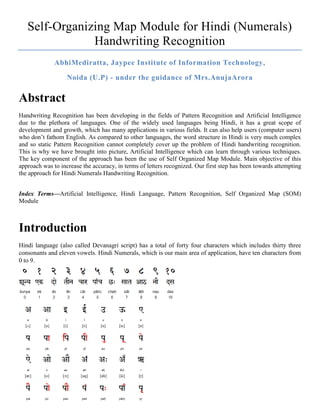 Self-Organizing Map Module for Hindi (Numerals)
               Handwriting Recognition
              AbhiMediratta, Jaypee Institute of Information Technology,

                   Noida (U.P) - under the guidance of Mrs.AnujaArora

Abstract
Handwriting Recognition has been developing in the fields of Pattern Recognition and Artificial Intelligence
due to the plethora of languages. One of the widely used languages being Hindi, it has a great scope of
development and growth, which has many applications in various fields. It can also help users (computer users)
who don’t fathom English. As compared to other languages, the word structure in Hindi is very much complex
and so static Pattern Recognition cannot completely cover up the problem of Hindi handwriting recognition.
This is why we have brought into picture, Artificial Intelligence which can learn through various techniques.
The key component of the approach has been the use of Self Organized Map Module. Main objective of this
approach was to increase the accuracy, in terms of letters recognized. Our first step has been towards attempting
the approach for Hindi Numerals Handwriting Recognition.


Index Terms—Artificial Intelligence, Hindi Language, Pattern Recognition, Self Organized Map (SOM)
Module



Introduction
Hindi language (also called Devanagri script) has a total of forty four characters which includes thirty three
consonants and eleven vowels. Hindi Numerals, which is our main area of application, have ten characters from
0 to 9.
 