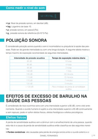• Lp: Nível de pressão sonora, em decibel (dB).
• log: Logaritmo de base 10.
• p: pressão sonora, em pascal (Pa).
• p : pressão sonora de referência (2x10^5 Pa).
É considerado poluição sonora quando o som é incomodativo ou prejudicial à saúde das pes-
soas. Pode ser de grande intensidade ou com uma longa duração. A seguinte tabela mostra o
tempo maximo de exposição recomendado às seguintes intensidades.
É considerado de risco ouvirmos sons com uma intensidade superior a 85 dB, como visto ante-
riormente. Quando o ouvido humano é sujeito a uma intensidade superior a 85 dB continuamente
e sem repouso, pode vir sofrer efeitos físicos, efeitos fisiológicos e efeitos psicológicos.
A perda de sensibilidade auditiva vem a diminuir com o envelhecimento de uma pessoa, quando
esta não é a causa da perda de sensibilidade auditiva então classifica-se das seguintes manei-
ras:
• Perdas condutivas: são causadas pela perda de energia sonora entre o ouvido externo e o
0
Como medir o nivel do som
POLUIÇÃO SONORA
Intensidade de pressão acustica Tempo de exposição máxima diaria
85 dB 8 horas
90 dB 4 horas
95 dB 2 horas
100 dB 1 hora
105 dB 30 minutos
110 dB 15 minutos
115 dB 7 minutos
120 dB 3 minutos
> 120 dB Risco imediado de perda de sensibilidade
auditiva
EFEITOS DE EXCESSO DE BARULHO NA
SAÚDE DAS PESSOAS
Efeitos físicos
Lp = 20 x log
p__
10 p0
11|DANIEL FERNANDES
 