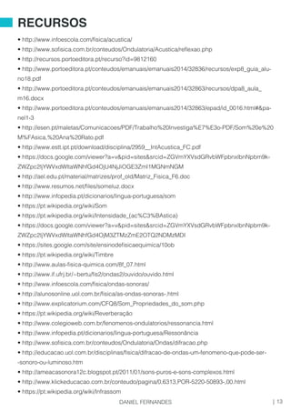 • http://www.infoescola.com/fisica/acustica/
• http://www.sofisica.com.br/conteudos/Ondulatoria/Acustica/reflexao.php
• http://recursos.portoeditora.pt/recurso?id=9812160
• http://www.portoeditora.pt/conteudos/emanuais/emanuais2014/32836/recursos/exp8_guia_alu-
no18.pdf
• http://www.portoeditora.pt/conteudos/emanuais/emanuais2014/32863/recursos/dpa8_aula_
m16.docx
• http://www.portoeditora.pt/conteudos/emanuais/emanuais2014/32863/epad/id_0016.html#&pa-
nel1-3
• http://esen.pt/maletas/Comunicacoes/PDF/Trabalho%20Investiga%E7%E3o-PDF/Som%20e%20
M%FAsica,%20Ana%20Rato.pdf
• http://www.estt.ipt.pt/download/disciplina/2959__IntAcustica_FC.pdf
• https://docs.google.com/viewer?a=v&pid=sites&srcid=ZGVmYXVsdGRvbWFpbnxlbnNpbm9k-
ZWZpc2ljYWVxdWltaWNhfGd4OjU4NjJiOGE3ZmI1MGNmNGM
• http://ael.edu.pt/material/matrizes/prof_old/Matriz_Fisica_F6.doc
• http://www.resumos.net/files/someluz.docx
• http://www.infopedia.pt/dicionarios/lingua-portuguesa/som
• https://pt.wikipedia.org/wiki/Som
• https://pt.wikipedia.org/wiki/Intensidade_(ac%C3%BAstica)
• https://docs.google.com/viewer?a=v&pid=sites&srcid=ZGVmYXVsdGRvbWFpbnxlbnNpbm9k-
ZWZpc2ljYWVxdWltaWNhfGd4OjM3ZTMzZmE2OTQ2NDMzMDI
• https://sites.google.com/site/ensinodefisicaequimica/10ob
• https://pt.wikipedia.org/wiki/Timbre
• http://www.aulas-fisica-quimica.com/8f_07.html
• http://www.if.ufrj.br/~bertu/fis2/ondas2/ouvido/ouvido.html
• http://www.infoescola.com/fisica/ondas-sonoras/
• http://alunosonline.uol.com.br/fisica/as-ondas-sonoras-.html
• http://www.explicatorium.com/CFQ8/Som_Propriedades_do_som.php
• https://pt.wikipedia.org/wiki/Reverberação
• http://www.colegioweb.com.br/fenomenos-ondulatorios/ressonancia.html
• http://www.infopedia.pt/dicionarios/lingua-portuguesa/Ressonância
• http://www.sofisica.com.br/conteudos/Ondulatoria/Ondas/difracao.php
• http://educacao.uol.com.br/disciplinas/fisica/difracao-de-ondas-um-fenomeno-que-pode-ser-
-sonoro-ou-luminoso.htm
• http://ameacasonora12c.blogspot.pt/2011/01/sons-puros-e-sons-complexos.html
• http://www.klickeducacao.com.br/conteudo/pagina/0,6313,POR-5220-50893-,00.html
• https://pt.wikipedia.org/wiki/Infrassom
RECURSOS
13|DANIEL FERNANDES
 