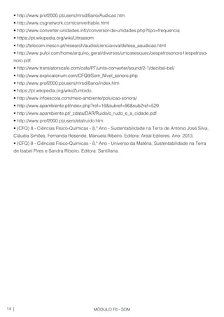 • http://www.prof2000.pt/users/mrsd/8ano/Audicao.htm
• http://www.csgnetwork.com/converttable.html
• http://www.converter-unidades.info/conversor-de-unidades.php?tipo=frequencia
• https://pt.wikipedia.org/wiki/Ultrassom
• http://telecom.inescn.pt/research/audio/cienciaviva/defesa_aaudicao.html
• http://www.pufoi.com/home/arquivo_geral/diversos/umcasesquec/oespetrosonoro1/espetroso-
noro.pdf
• http://www.translatorscafe.com/cafe/PT/units-converter/sound/2-1/decibel-bel/
• http://www.explicatorium.com/CFQ8/Som_Nivel_sonoro.php
• http://www.prof2000.pt/users/mrsd/8ano/index.htm
• https://pt.wikipedia.org/wiki/Zumbido
• http://www.infoescola.com/meio-ambiente/poluicao-sonora/
• http://www.apambiente.pt/index.php?ref=16&subref=86&sub2ref=529
• http://www.apambiente.pt/_zdata/DAR/Ruido/o_rudo_e_a_cidade.pdf
• http://www.prof2000.pt/users/eta/ruido.htm
• (CFQ) 8 - Ciências Físico-Químicas - 8.º Ano - Sustentabilidade na Terra de António José Silva,
Cláudia Simões, Fernanda Resende, Manuela Ribeiro. Editora: Areal Editores. Ano: 2013.
• (CFQ) 8 - Ciências Físico-Químicas - 8.º Ano - Universo da Matéria, Sustentabilidade na Terra
de Isabel Pires e Sandra Ribeiro. Editora: Santillana.
14 | MÓDULO F6 - SOM
 