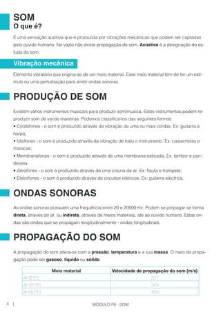 É uma sensação auditiva que é produzida por vibrações mecânicas que podem ser captadas
pelo ouvido humano. No vazio não existe propagação de som. Acústica é a designação do es-
tudo do som.
Elemento vibratório que origina-se de um meio material. Esse meio material tem de ter um esti-
mulo ou uma perturbação para emitir ondas sonoras.
Existem vários instrumentos musicais para produzir som/musica. Estes instrumentos podem re-
produzir som de varias maneiras. Podemos classifica-los das seguintes formas:
• Cordofones - o som é produzido através da vibração de uma ou mais cordas. Ex: guitarra e
harpa;
• Idiofones - o som é produzido através da vibração de todo o instrumento. Ex: castanholas e
maracas;
• Membranafones - o som é produzido através de uma membrana esticada. Ex: tambor e pan-
deireta;
• Aerofones - o som é produzido através de uma coluna de ar. Ex: flauta e trompete;
• Eletrofones - o som é produzido através de circuitos elétricos. Ex: guitarra eléctrica.
As ondas sonoras possuem uma frequência entre 20 e 20000 Hz. Podem se propagar se forma
direta, através do ar, ou indireta, através de meios materiais, ate ao ouvido humano. Estas on-
das são ondas que se propagam longitudinalmente - ondas longitudinais.
A propagação do som altera-se com a pressão, temperatura e a sua massa. O meio de propa-
gação pode ser gasoso, líquido ou sólido.
Vibração mecânica
SOM
O que é?
PRODUÇÃO DE SOM
ONDAS SONORAS
PROPAGAÇÃO DO SOM
Meio material Velocidade de propagação do som (m/s)
Ar (0 ºC) 331
Ar (20 ºC) 343
Ar (30 ºC) 350
4 | MÓDULO F6 - SOM
 