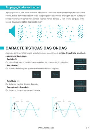 A propagação do som no ar acontece através das partículas do ar que estão próximos da fonte
sonora. Essas partículas afastam-se da sua posição de equilíbrio e propagam-se por outras par-
tículas de ar criando zonas mais densas e zonas menos densas. O som resulta porque a fonte
sonora causou alterações da pressão do ar.
Às ondas sonoras, tal como aos raios luminosos, associamos o período, frequência, amplitude
e comprimento de onda:
• Período (T):
É o intervalo de tempo de demora uma onda a dar uma oscilação completa.
• Frequência (f):
É o numero de oscilações que uma onda faz durante 1 segundo.
• Amplitude (A):
É a distancia máxima do pico da onda.
• Comprimento de onda (λ):
É a distancia de uma oscilação completa.
Propagação do som no ar
CARACTERÍSTICAS DAS ONDAS
mais densoparticulas
do ar
menos denso
T =
1__
f
f =
1__
T
Unidade SI:
segundo (s)
Unidade SI:
hertz (Hz)
Unidade SI:
metro (m)
Unidade SI:
metro (m)
A
x (m)
t (s)
T
T
A
y (m)
x (m)
λ
λ
5|DANIEL FERNANDES
 