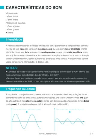 • Intensidade
- Sons fracos
- Sons fortes
• Frequência ou Altura
- Sons agudos
- Sons graves
• Timbre
A intensidade corresponde a energia emitida pelo som, que também é compreendido por volu-
me. Diz-se som fraco aos sons com menos pressão, ou seja, com menor amplitude (menos
intenso) e diz-se som forte aos sons com mais pressão, ou seja, com maior amplitude (mais
intenso). Sendo assim a intensidade é tomada como a amplitude de uma onda sonora. A ampli-
tude de uma onda diminui com o aumento da distancia à fonte sonora. A unidade mais comum
usada para definir a intensidade é o decibel (dB).
NOTAS:
• A unidade de usada usa-da pelo sistema internacional para a intensidade é W/m² embora seja
mais comum usar o decibel (dB). Sendo 100 dB = 0.01 W/m².
• Se duas fontes sonoras iguais reproduzirem o mesmo som ao mesmo tempo irá apenas au-
mentar a intensidade em 3 dB, ou seja, ao duplicar a fonte sonora vai aumentar apenas em 3 dB.
A frequência, como ja dito anteriormente, corresponde ao numero de ciclos/oscilações de um
elemento vibratório da fonte sonora durante um segundo. Diz-se que um som é mais alto quan-
do a frequência é mais alta (mais agudo) e diz-se som baixo quando a frequência é mais baixa
(mais grave). A unidade usada para definir a frequência é os Hertz (Hz).
CARACTERÍSTICAS DO SOM
Intensidade
Frequência ou Altura
Som mais forte e mais baixo (grave) Som mais fraco e mais alto (agudo)
7|DANIEL FERNANDES
 