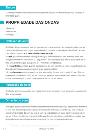 O timbre permite diferenciarmos uma fonte sonora da outra tendo elas frequência (altura) e in-
tensidade iguais.
• Reflexão
• Refracção
• Difração
A reflexão do som acontece quando as ondas sonoras encontram um obstáculo solido que as
impede de continuar a propagar, assim obrigando a mudar a sua direção. Na reflexão aconte-
cem três fenómenos: eco, ressonância e reverberação.
• O eco acontece quando se consegue distinguir o som emitido do som refletido, tendo eles
obrigatoriamente um intervalo de 0,1 segundos[1]
. Para acontecer eco a fonte sonora tem de es-
tar a uma distância igual ou superior a 17 metros de um obstáculo.
• A ressonância acontece quando a propagação do som se reflete e existe uma sobreposição
de ondas sonoras causando um aumento da sua intensidade.
• A reverberação acontece quando se tem a sensação de uma prolongação do som. O som
propaga-se em todas as direções até chegar ao receptor, assim sendo, num ambiente fechado,
ocorre a reverberação quando o som persiste depois de ser emitido.
A refração acontece quando o som passa de um meio para outro meio alterando a sua velocida-
de e a sua direção.
A difração acontece quando uma onda sonora contorna um obstáculo ou passa entre um orifício.
O som num ambiente passando para outro ambiente através de um orifício ou uma fenda vai
ocorrer uma difração do som, ou seja, o som vai se propagar em todas as direções depois de
sair do orifício. Também se chama difração quando o som contorna um obstáculo tendo a sua
dimensão de ser semelhante ou inferior ao tamanho com comprimento de onda.
1	 0,1 segundos é o intervalo de tempo do som mais pequeno que um ouvido humano pode ouvir.
Timbre
PROPRIEDADE DAS ONDAS
Reflexão do som
Refracção do som
Difração do som
8 | MÓDULO F6 - SOM
 
