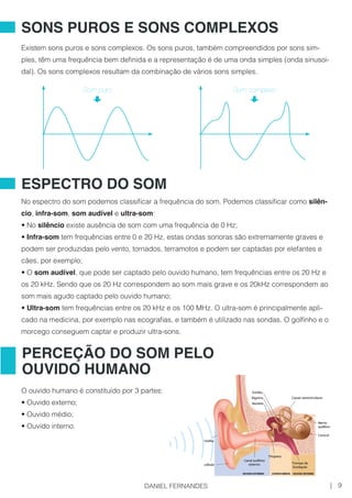 Existem sons puros e sons complexos. Os sons puros, também compreendidos por sons sim-
ples, têm uma frequência bem definida e a representação é de uma onda simples (onda sinusoi-
dal). Os sons complexos resultam da combinação de vários sons simples.
No espectro do som podemos classificar a frequência do som. Podemos classificar como silên-
cio, infra-som, som audível e ultra-som:
• No silêncio existe ausência de som com uma frequência de 0 Hz;
• Infra-som tem frequências entre 0 e 20 Hz, estas ondas sonoras são extremamente graves e
podem ser produzidas pelo vento, tornados, terramotos e podem ser captadas por elefantes e
cães, por exemplo;
• O som audível, que pode ser captado pelo ouvido humano, tem frequências entre os 20 Hz e
os 20 kHz. Sendo que os 20 Hz correspondem ao som mais grave e os 20kHz correspondem ao
som mais agudo captado pelo ouvido humano;
• Ultra-som tem frequências entre os 20 kHz e os 100 MHz. O ultra-som é principalmente apli-
cado na medicina, por exemplo nas ecografias, e também é utilizado nas sondas. O golfinho e o
morcego conseguem captar e produzir ultra-sons.
O ouvido humano é constituído por 3 partes:
• Ouvido externo;
• Ouvido médio;
• Ouvido interno.
SONS PUROS E SONS COMPLEXOS
ESPECTRO DO SOM
PERCEÇÃO DO SOM PELO
OUVIDO HUMANO
Som puro Som complexo
9|DANIEL FERNANDES
 