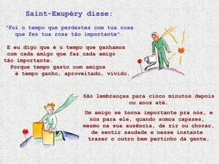 Saint-Exupéry disse: "Foi o tempo que perdestes com tua rosa que fez tua rosa tão importante". E eu digo que é o tempo que ganhamos  com cada amigo que faz cada amigo  tão importante.  Porque tempo gasto com amigos  é tempo ganho, aproveitado, vivido. São lembranças para cinco minutos depois ou anos até. Um amigo se torna importante pra nós, e nós para ele, quando somos capazes,  mesmo na sua ausência, de rir ou chorar, de sentir saudade e nesse instante  trazer o outro bem pertinho da gente. 
