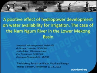 A positive effect of hydropower development
on water availability for irrigation. The case of
 the Nam Ngum River in the Lower Mekong
                      Basin
       Somphasith Douangsavanh, IWMI-SEA
       Guillaume Lacombe, IWMI-SEA
       Justin Baker, RTI International
       Chu Thai Hoanh, IWMI-SEA
       Chanseng Phongpachith, MoNRE

       The Mekong Forum on Water, Food and Energy
       Hanoi, Vietnam, November 13-14, 2012
                     Water for a food-secure world
 