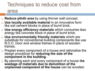 Techniques to reduce cost from
area
 Reduce plinth area by using thinner wall concept.
 Use locally available material in an innovative form
like soil cement blocks in place of burnt brick.
 Use energy efficiency materials which consumes less
energy like concrete block in place of burnt brick.
 Use environmentally friendly materials which are
substitute for conventional building components like use
R.C.C. Door and window frames in place of wooden
frames.
 Preplan every component of a house and rationalize the
design procedure for reducing the size of the
component in the building.
 By planning each and every component of a house the
wastage of materials due to demolition of the
unplanned component of the house can be avoided.
 