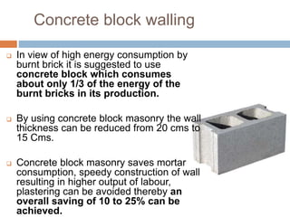 Concrete block walling
 In view of high energy consumption by
burnt brick it is suggested to use
concrete block which consumes
about only 1/3 of the energy of the
burnt bricks in its production.
 By using concrete block masonry the wall
thickness can be reduced from 20 cms to
15 Cms.
 Concrete block masonry saves mortar
consumption, speedy construction of wall
resulting in higher output of labour,
plastering can be avoided thereby an
overall saving of 10 to 25% can be
achieved.
 