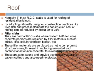 Roof
 Normally 5" thick R.C.C. slabs is used for roofing of
residential buildings.
 By adopting rationally designed construction practices like
filler slab and precast elements the construction cost of
roofing can be reduced by about 20 to 25%.
 Filler slabs
They are normal RCC slabs where bottom half (tension)
concrete portions are replaced by filler materials such as
bricks, tiles, cellular concrete blocks, etc
 These filler materials are so placed as not to compromise
structural strength, result in replacing unwanted and
nonfunctional tension concrete, thus resulting in economy.
 These are safe, sound and provide aesthetically pleasing
pattern ceilings and also need no plaster.
 
