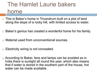 The Hamlet Laurie bakers
home
 This is Baker’s home in Trivandrum built on a plot of land
along the slope of a rocky hill, with limited access to water.
 Baker’s genius has created a wonderful home for his family.
 Material used from unconventional sources.
 Electricity wiring is not concealed.
 According to Baker, fans and lamps can be avoided as in
India there is sunlight all round the year, which also means
that if water is stored in the southern part of the house, hot
water can be made available.
 