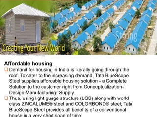 •Affordable Housing
Affordable housing
Demand for housing in India is literally going through the
roof. To cater to the increasing demand, Tata BlueScope
Steel supplies affordable housing solution - a Complete
Solution to the customer right from Conceptualization-
Design-Manufacturing- Supply.
Thus, using light guage structure (LGS) along with world
class ZINCALUME® steel and COLORBOND® steel, Tata
BlueScope Steel provides all benefits of a conventional
house in a very short span of time.
 