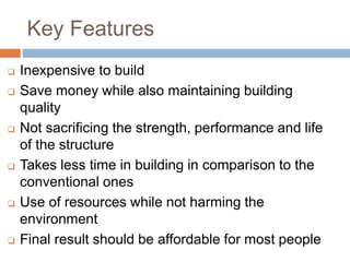 Key Features
 Inexpensive to build
 Save money while also maintaining building
quality
 Not sacrificing the strength, performance and life
of the structure
 Takes less time in building in comparison to the
conventional ones
 Use of resources while not harming the
environment
 Final result should be affordable for most people
 