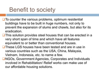 To counter the various problems, optimum residential
buildings have to be built in huge numbers, not only to
prevent the expansion of slums and chawls, but also for its
eradication.
This solution provides steel houses that can be erected in a
very short span of time and which have all features
equivalent to or better than conventional houses.
These LGS houses have been tested and are in use in
various countries such as the USA, China, Malaysia,
Vietnam, Indonesia, etc. to name a few.
NGOs, Government Agencies, Corporates and Individuals
involved in Rehabilitation/ Relief works can make use of
our affordable housing solutions.
Benefit to society
 