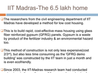 IIT Madras-The 6.5 lakh home
The researchers from the civil engineering department of IIT
Madras have developed a method for low cost housing.
This is to build rapid, cost-effective mass housing using glass
fiber reinforced gypsum (GFRG) panels. Gypsum is a waste
by product of the fertilizer industry & an environmental hazard
too.
This method of construction is not only less expensive(cost
2/3rd), but also less time consuming as the 'GFRG demo
building' was constructed by the IIT team in just a month and
is even ecofriendly.
Since 2003, the IIT-Madras research team had conducted
 
