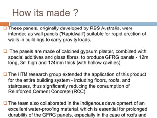 How its made ?
These panels, originally developed by RBS Australia, were
intended as wall panels ('Rapidwall') suitable for rapid erection of
walls in buildings to carry gravity loads.
 The panels are made of calcined gypsum plaster, combined with
special additives and glass fibres, to produce GFRG panels - 12m
long, 3m high and 124mm thick (with hollow cavities).
The IITM research group extended the application of this product
for the entire building system - including floors, roofs, and
staircases, thus significantly reducing the consumption of
Reinforced Cement Concrete (RCC).
The team also collaborated in the indigenous development of an
excellent water-proofing material, which is essential for prolonged
durability of the GFRG panels, especially in the case of roofs and
 